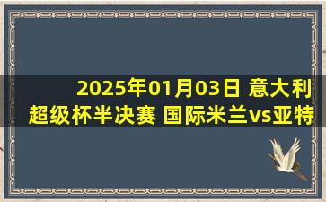 2025年01月03日 意大利超级杯半决赛 国际米兰vs亚特兰大 全场录像